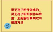 灵芝孢子粉什做成的_灵芝孢子粉的制作与应用：全面解析其功效与使用方法