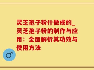 灵芝孢子粉什做成的_灵芝孢子粉的制作与应用：全面解析其功效与使用方法