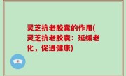 灵芝抗老胶囊的作用(灵芝抗老胶囊：延缓老化，促进健康)