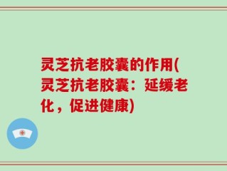 灵芝抗老胶囊的作用(灵芝抗老胶囊：延缓老化，促进健康)