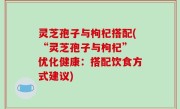 灵芝孢子与枸杞搭配(“灵芝孢子与枸杞” 优化健康：搭配饮食方式建议)