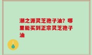 潮之源灵芝孢子油？哪里能买到正宗灵芝孢子油