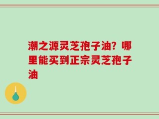 潮之源灵芝孢子油？哪里能买到正宗灵芝孢子油