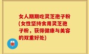 女人期期吃灵芝孢子粉(女性坚持食用灵芝孢子粉，获得健康与美容的双重好处)