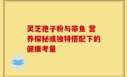 灵芝孢子粉与带鱼 营养探秘或独特搭配下的健康考量