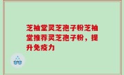 芝袖堂灵芝孢子粉芝袖堂推荐灵芝孢子粉，提升免疫力