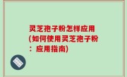 灵芝孢子粉怎样应用 (如何使用灵芝孢子粉：应用指南)