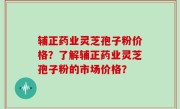 辅正药业灵芝孢子粉价格？了解辅正药业灵芝孢子粉的市场价格？
