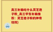 高三补脑吃什么灵芝孢子粉_高三学生补脑推荐：灵芝孢子粉的神奇功效)