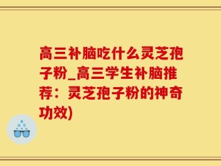 高三补脑吃什么灵芝孢子粉_高三学生补脑推荐：灵芝孢子粉的神奇功效)