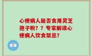 心梗病人能否食用灵芝孢子粉？？专家解读心梗病人饮食禁忌？