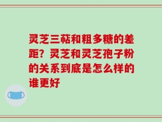 灵芝三萜和粗多糖的差距？灵芝和灵芝孢子粉的关系到底是怎么样的谁更好