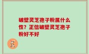 破壁灵芝孢子粉属什么性？正信破壁灵芝孢子粉好不好