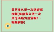 灵芝多久煲一次汤好呢视频(每隔多久煲一次灵芝汤最为适宜呢？-视频解答)