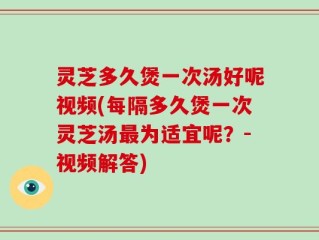灵芝多久煲一次汤好呢视频(每隔多久煲一次灵芝汤最为适宜呢？-视频解答)