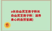 a长白山灵芝孢子粉长白山灵芝孢子粉：滋养身心的自然宝藏)