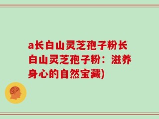 a长白山灵芝孢子粉长白山灵芝孢子粉：滋养身心的自然宝藏)