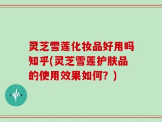 灵芝雪莲化妆品好用吗知乎(灵芝雪莲护肤品的使用效果如何？)