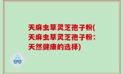 天麻虫草灵芝孢子粉(天麻虫草灵芝孢子粉：天然健康的选择)