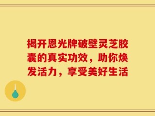 揭开恩光牌破壁灵芝胶囊的真实功效，助你焕发活力，享受美好生活
