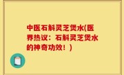 中医石斛灵芝煲水(医界热议：石斛灵芝煲水的神奇功效！)