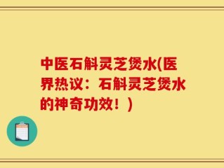 中医石斛灵芝煲水(医界热议：石斛灵芝煲水的神奇功效！)