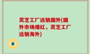 灵芝工厂远销国外(国外市场爆红，灵芝工厂远销海外)
