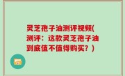 灵芝孢子油测评视频(测评：这款灵芝孢子油到底值不值得购买？)