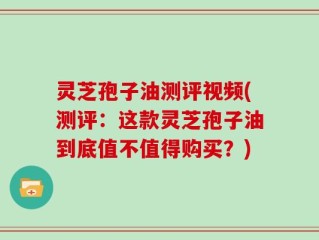 灵芝孢子油测评视频(测评：这款灵芝孢子油到底值不值得购买？)