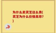 为什么卖灵芝这么贵(灵芝为什么价格高昂？)