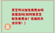灵芝可以加生姜煮水吗百度百科(如何用灵芝和生姜煮水？完美的方法分享！)