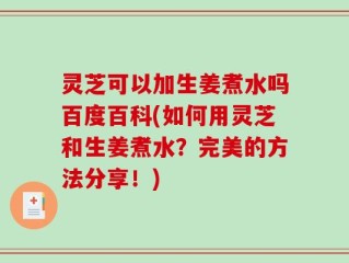 灵芝可以加生姜煮水吗百度百科(如何用灵芝和生姜煮水？完美的方法分享！)