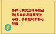 多样化的灵芝孢子粉品牌(多元化品牌灵芝孢子粉，多角度呵护身心健康！)