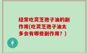 经常吃灵芝孢子油的副作用(吃灵芝孢子油太多会有哪些副作用？)