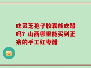 吃灵芝孢子胶囊能吃醋吗？山西哪里能买到正宗的手工红枣醋