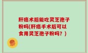 肝癌术后能吃灵芝孢子粉吗(肝癌手术后可以食用灵芝孢子粉吗？)