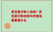 灵芝孢子粉旳功效？灵芝孢子粉功效与作用及用量是什么