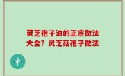 灵芝孢子油的正宗做法大全？灵芝菇孢子做法