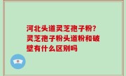 河北头道灵芝孢子粉？灵芝孢子粉头道粉和破壁有什么区别吗