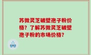 苏微灵芝破壁孢子粉价格？了解苏微灵芝破壁孢子粉的市场价格？