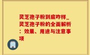灵芝孢子粉到底咋样_灵芝孢子粉的全面解析：效果、用途与注意事项