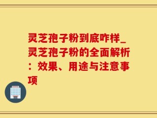 灵芝孢子粉到底咋样_灵芝孢子粉的全面解析：效果、用途与注意事项