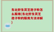东北野生灵芝孢子粉怎么服用(东北野生灵芝孢子粉的服用方法详解)