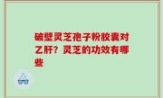 破壁灵芝孢子粉胶囊对乙肝？灵芝的功效有哪些