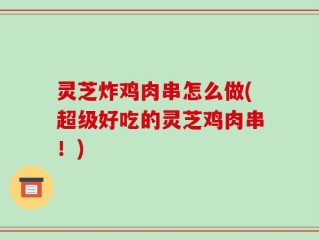 灵芝炸鸡肉串怎么做(超级好吃的灵芝鸡肉串！)