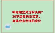 喝完破壁灵芝粉头疼？30岁后每天吃灵芝，身体会有怎样的变化