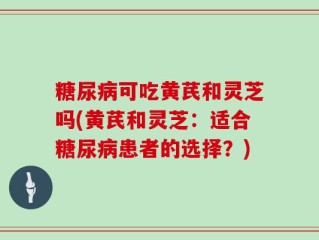 糖尿病可吃黄芪和灵芝吗(黄芪和灵芝：适合糖尿病患者的选择？)