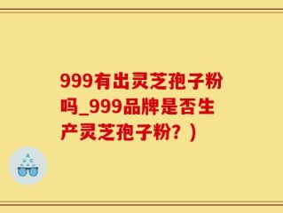 999有出灵芝孢子粉吗_999品牌是否生产灵芝孢子粉？)