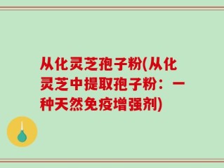 从化灵芝孢子粉(从化灵芝中提取孢子粉：一种天然免疫增强剂)