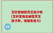 芝轩堂破壁灵芝孢子粉(芝轩堂推出破壁灵芝孢子粉，增强免疫力)